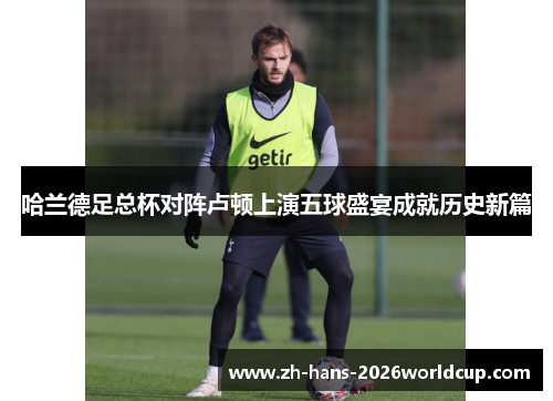 哈兰德足总杯对阵卢顿上演五球盛宴成就历史新篇