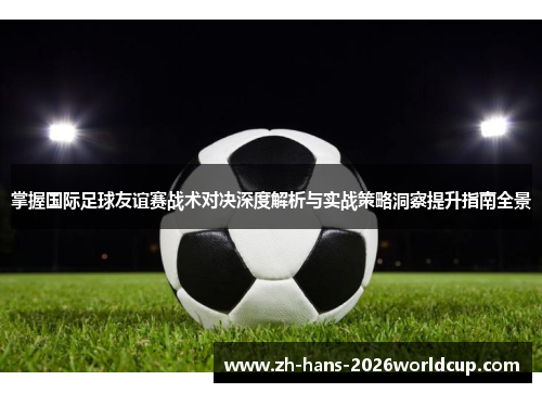 掌握国际足球友谊赛战术对决深度解析与实战策略洞察提升指南全景